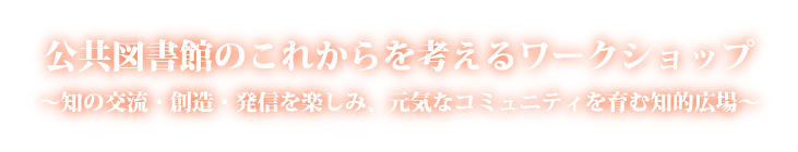 公共図書館のこれからを考えるワークショップ〜知の交流・創造・発信を楽しみ、元気なコミュニティを育む知的広場〜