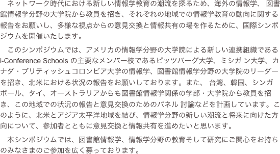 ネットワーク時代における新しい情報学教育の潮流を探るため、海外の情報学、 図書館情報学分野の大学院から教員を招き、それぞれの地域での情報学教育の動向に関する報告をお願いし、多様な視点からの意見交換と情報共有の場を作るために、国際シンポジウムを開催いたします。
　このシンポジウムでは、アメリカの情報学分野の大学院による新しい連携組織である...